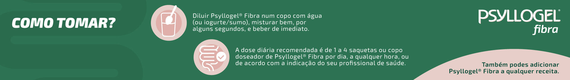 Diluir Psyllogel&reg; Fibra num copo com &aacute;gua (ou iogurte/sumo), misturar bem, por alguns segundos, e beber de imediato. A dose di&aacute;ria recomendada &eacute; de 1 a 4 saquetas ou copo doseador de Psyllogel&reg; Fibra por dia, a qualquer hora, ou de acordo com a indica&ccedil;&atilde;o do seu profissional de sa&uacute;de. Tamb&eacute;m podes adicionar Psyllogel&reg; Fibra a qualquer receita.